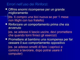 Errori nell’uso dei Rinforzi:Errori nell’uso dei Rinforzi:
 Offrire enormi ricompense per un grandeOffrire enormi ricompense per un grande
miglioramentomiglioramento
(es. ti compro una bici nuova se per 1 mese(es. ti compro una bici nuova se per 1 mese
non litighi con tuo fratello)non litighi con tuo fratello)
 Rinforzare un comportamento prima che siaRinforzare un comportamento prima che sia
avvenutoavvenuto
(es. se adesso ti lascio uscire, devi promettere(es. se adesso ti lascio uscire, devi promettere
che quando torni finisci gli esercizi)che quando torni finisci gli esercizi)
 Promettere al bambino una ricompensa per farPromettere al bambino una ricompensa per far
cessare il suo comportamento oppositivocessare il suo comportamento oppositivo
(es. se adesso smetti di fare i capricci e(es. se adesso smetti di fare i capricci e
cominci a lavorare, dopo potrai usare ilcominci a lavorare, dopo potrai usare il
computer)computer)
 