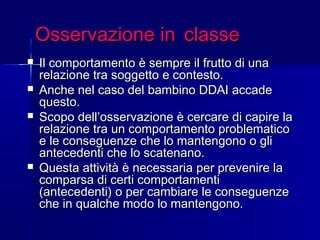 Osservazione inOsservazione in classeclasse
 Il comportamento è sempre il frutto di unaIl comportamento è sempre il frutto di una
relazione tra soggetto e contesto.relazione tra soggetto e contesto.
 Anche nel caso del bambino DDAI accadeAnche nel caso del bambino DDAI accade
questo.questo.
 Scopo dell’osservazione è cercare di capire laScopo dell’osservazione è cercare di capire la
relazione tra un comportamento problematicorelazione tra un comportamento problematico
e le conseguenze che lo mantengono o glie le conseguenze che lo mantengono o gli
antecedenti che lo scatenano.antecedenti che lo scatenano.
 Questa attività è necessaria per prevenire laQuesta attività è necessaria per prevenire la
comparsa di certi comportamenticomparsa di certi comportamenti
(antecedenti) o per cambiare le conseguenze(antecedenti) o per cambiare le conseguenze
che in qualche modo lo mantengono.che in qualche modo lo mantengono.
 