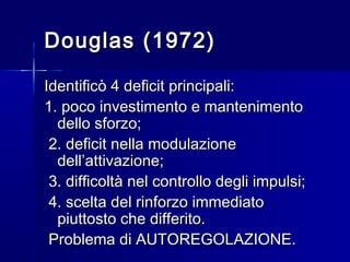 Douglas (1972)Douglas (1972)
Identificò 4 deficit principali:Identificò 4 deficit principali:
1. poco investimento e mantenimento1. poco investimento e mantenimento
dello sforzo;dello sforzo;
2. deficit nella modulazione2. deficit nella modulazione
dell’attivazione;dell’attivazione;
3. difficoltà nel controllo degli impulsi;3. difficoltà nel controllo degli impulsi;
4. scelta del rinforzo immediato4. scelta del rinforzo immediato
piuttosto che differito.piuttosto che differito.
Problema di AUTOREGOLAZIONE.Problema di AUTOREGOLAZIONE.
 