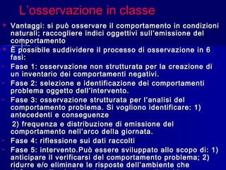 L’osservazione in classeL’osservazione in classe
 Vantaggi: si può osservare il comportamento in condizioniVantaggi: si può osservare il comportamento in condizioni
naturali; raccogliere indici oggettivi sull’emissione delnaturali; raccogliere indici oggettivi sull’emissione del
comportamentocomportamento
 È possibile suddividere il processo di osservazione in 6È possibile suddividere il processo di osservazione in 6
fasi:fasi:
• Fase 1: osservazione non strutturata per la creazione diFase 1: osservazione non strutturata per la creazione di
un inventario dei comportamenti negativi.un inventario dei comportamenti negativi.
• Fase 2: selezione e identificazione dei comportamentiFase 2: selezione e identificazione dei comportamenti
problema oggetto dell’intervento.problema oggetto dell’intervento.
• Fase 3: osservazione strutturata per l’analisi delFase 3: osservazione strutturata per l’analisi del
comportamento problema. Si vogliono identificare: 1)comportamento problema. Si vogliono identificare: 1)
antecedenti e conseguenzeantecedenti e conseguenze
2) frequenza e distribuzione di emissione del2) frequenza e distribuzione di emissione del
comportamento nell’arco della giornata.comportamento nell’arco della giornata.
• Fase 4: riflessione sui dati raccoltiFase 4: riflessione sui dati raccolti
• Fase 5: intervento.Può essere sviluppato allo scopo di: 1)Fase 5: intervento.Può essere sviluppato allo scopo di: 1)
anticipare il verificarsi del comportamento problema; 2)anticipare il verificarsi del comportamento problema; 2)
ridurre e/o eliminare le risposte dell’ambiente cheridurre e/o eliminare le risposte dell’ambiente che
 