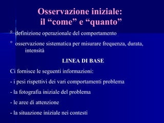 Osservazione iniziale:
il “come” e “quanto”
° definizione operazionale del comportamento
° osservazione sistematica per misurare frequenza, durata,
intensità
LINEA DI BASE
Ci fornisce le seguenti informazioni:
- i pesi rispettivi dei vari comportamenti problema
- la fotografia iniziale del problema
- le aree di attenzione
- la situazione iniziale nei contesti
 
