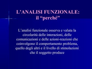 L’ANALISI FUNZIONALE:
il “perché”
L’analisi funzionale osserva e valuta la
circolarità delle interazioni, delle
comunicazioni e delle azioni-reazioni che
coinvolgono il comportamento problema,
quello degli altri e il livello di stimolazioni
che il soggetto produce
 