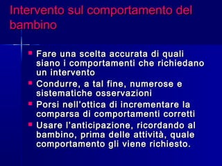 Intervento sul comportamento delIntervento sul comportamento del
bambinobambino
 Fare una scelta accurata di qualiFare una scelta accurata di quali
siano i comportamenti che richiedanosiano i comportamenti che richiedano
un interventoun intervento
 Condurre, a tal fine, numerose eCondurre, a tal fine, numerose e
sistematiche osservazionisistematiche osservazioni
 Porsi nell’ottica di incrementare laPorsi nell’ottica di incrementare la
comparsa di comportamenti corretticomparsa di comportamenti corretti
 Usare l’anticipazione, ricordando alUsare l’anticipazione, ricordando al
bambino, prima delle attività, qualebambino, prima delle attività, quale
comportamento gli viene richiesto.comportamento gli viene richiesto.
 