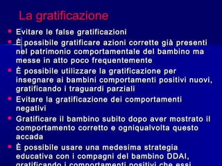 La gratificazioneLa gratificazione
 Evitare le false gratificazioniEvitare le false gratificazioni
 È possibile gratificare azioni corrette già presentiÈ possibile gratificare azioni corrette già presenti
nel patrimonio comportamentale del bambino manel patrimonio comportamentale del bambino ma
messe in atto poco frequentementemesse in atto poco frequentemente
 È possibile utilizzare la gratificazione perÈ possibile utilizzare la gratificazione per
insegnare ai bambini comportamenti positivi nuovi,insegnare ai bambini comportamenti positivi nuovi,
gratificando i traguardi parzialigratificando i traguardi parziali
 Evitare la gratificazione dei comportamentiEvitare la gratificazione dei comportamenti
negativinegativi
 Gratificare il bambino subito dopo aver mostrato ilGratificare il bambino subito dopo aver mostrato il
comportamento corretto e ogniqualvolta questocomportamento corretto e ogniqualvolta questo
accadaaccada
 È possibile usare una medesima strategiaÈ possibile usare una medesima strategia
educativa con i compagni del bambino DDAI,educativa con i compagni del bambino DDAI,
 