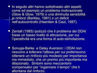  In seguito altri hanno sottolineato altri aspettiIn seguito altri hanno sottolineato altri aspetti
come ad esempio un problema motivazionalecome ad esempio un problema motivazionale
(Glow & Glow, 1979) o una diminuita sensibilità(Glow & Glow, 1979) o una diminuita sensibilità
ai rinforzi (Barkley, 1981) o un deficitai rinforzi (Barkley, 1981) o un deficit
nell’autocontrollo (Haenlein & Caul, 1987).nell’autocontrollo (Haenlein & Caul, 1987).
 Zentall (1985) ipotizzò che il problema dei DDAIZentall (1985) ipotizzò che il problema dei DDAI
fosse un basso livello di attivazione, per cuifosse un basso livello di attivazione, per cui
l’iperattività era una forma di auto-stimolazione.l’iperattività era una forma di auto-stimolazione.
 Sonuga-Barke e Delay Aversion: i DDAI nonSonuga-Barke e Delay Aversion: i DDAI non
riescono a tollerare l’attesa per cui preferisconoriescono a tollerare l’attesa per cui preferiscono
ottenere un rinforzo più modesto per importanzaottenere un rinforzo più modesto per importanza
ma immediato, che un premio più importante mama immediato, che un premio più importante ma
dilazionato. Sintomi sono meccanismidilazionato. Sintomi sono meccanismi
compensativi per “ingannare il tempo” che licompensativi per “ingannare il tempo” che li
allontana dal rinforzo.allontana dal rinforzo.
 