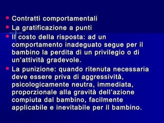  Contratti comportamentaliContratti comportamentali
 La gratificazione a puntiLa gratificazione a punti
 Il costo della risposta: ad unIl costo della risposta: ad un
comportamento inadeguato segue per ilcomportamento inadeguato segue per il
bambino la perdita di un privilegio o dibambino la perdita di un privilegio o di
un’attività gradevole.un’attività gradevole.
 La punizione: quando ritenuta necessariaLa punizione: quando ritenuta necessaria
deve essere priva di aggressività,deve essere priva di aggressività,
psicologicamente neutra, immediata,psicologicamente neutra, immediata,
proporzionale alla gravità dell’azioneproporzionale alla gravità dell’azione
compiuta dal bambino, facilmentecompiuta dal bambino, facilmente
applicabile e inevitabile per il bambino.applicabile e inevitabile per il bambino.
 
