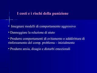 I costi e i rischi della punizione
• Insegnare modelli di comportamento aggressivo
• Danneggiare la relazione di aiuto
• Produrre comportamenti di evitamento o adddirittura di
rinforzamento del comp. problema – inizialmente
• Produrre ansia, disagio e disturbi emozionali
 