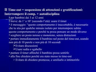 Il Time-out = sospensione di attenzioni e gratificazioni:
Interrompere il comp. + autodisciplina
• per bambini dai 3 ai 12 anni
• breve: da 1’ a 10’ (secondo l’età): usare il timer
• il messaggio: “questo comportamento è inaccettabile, è necessario
che tu stia per qualche minuto isolato per interrompere subito
questo comportamento e perché tu possa pensare un modo diverso
• scegliere un posto noioso e monotono, senza distrazioni
• portare immediatamente il bambino nel posto del time-out, usando
non più di 10 parole e non più di 10 secondi
Evitare discussioni
Usare sedia o sgabello
• puntare il timer affinché il bambino possa sentirlo
• alla fine chiedere perché era stato messo in time-out
> Evitare di chiedere promesse, e umiliarlo o intimorirlo
 