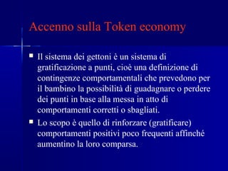Accenno sulla Token economy
 Il sistema dei gettoni è un sistema di
gratificazione a punti, cioè una definizione di
contingenze comportamentali che prevedono per
il bambino la possibilità di guadagnare o perdere
dei punti in base alla messa in atto di
comportamenti corretti o sbagliati.
 Lo scopo è quello di rinforzare (gratificare)
comportamenti positivi poco frequenti affinché
aumentino la loro comparsa.
 