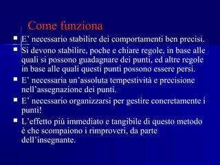 Come funziona
 E’ necessario stabilire dei comportamenti ben precisi.
 Si devono stabilire, poche e chiare regole, in base alle
quali si possono guadagnare dei punti, ed altre regole
in base alle quali questi punti possono essere persi.
 E’ necessaria un’assoluta tempestività e precisione
nell’assegnazione dei punti.
 E’ necessario organizzarsi per gestire concretamente i
punti!
 L’effetto più immediato e tangibile di questo metodo
è che scompaiono i rimproveri, da parte
dell’insegnante.
 