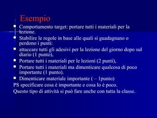 Esempio
 Comportamento target: portare tutti i materiali per la
lezione.
 Stabilire le regole in base alle quali si guadagnano o
perdono i punti:
 attaccare tutti gli adesivi per la lezione del giorno dopo sul
diario (1 punto),
 Portare tutti i materiali per le lezioni (2 punti),
 Portare tutti i materiali ma dimenticare qualcosa di poco
importante (1 punto).
 Dimenticare materiale importante ( – 1punto)
PS specificare cosa è importante e cosa lo è poco.
Questo tipo di attività si può fare anche con tutta la classe.
 
