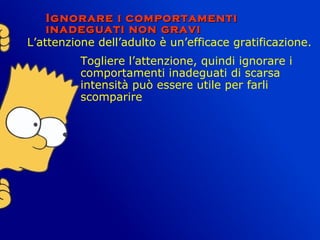 Ignorare i comportamentiIgnorare i comportamenti
inadeguati non graviinadeguati non gravi
L’attenzione dell’adulto è un’efficace gratificazione.
Togliere l’attenzione, quindi ignorare i
comportamenti inadeguati di scarsa
intensità può essere utile per farli
scomparire
 