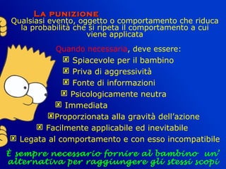 La punizioneLa punizione
Qualsiasi evento, oggetto o comportamento che riduca
la probabilità che si ripeta il comportamento a cui
viene applicata
Quando necessaria, deve essere:
 Spiacevole per il bambino
 Priva di aggressività
 Fonte di informazioni
 Psicologicamente neutra
 Immediata
Proporzionata alla gravità dell’azione
 Facilmente applicabile ed inevitabile
 Legata al comportamento e con esso incompatibile
È sempre necessario fornire al bambino un’
alternativa per raggiungere gli stessi scopi
 