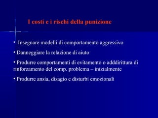I costi e i rischi della punizione
• Insegnare modelli di comportamento aggressivo
• Danneggiare la relazione di aiuto
• Produrre comportamenti di evitamento o adddirittura di
rinforzamento del comp. problema – inizialmente
• Produrre ansia, disagio e disturbi emozionali
 