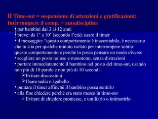 Il Time-out = sospensione di attenzioni e gratificazioni:
Interrompere il comp. + autodisciplina
• per bambini dai 3 ai 12 anni
• breve: da 1’ a 10’ (secondo l’età): usare il timer
• il messaggio: “questo comportamento è inaccettabile, è necessario
che tu stia per qualche minuto isolato per interrompere subito
questo comportamento e perché tu possa pensare un modo diverso
• scegliere un posto noioso e monotono, senza distrazioni
• portare immediatamente il bambino nel posto del time-out, usando
non più di 10 parole e non più di 10 secondi
Evitare discussioni
Usare sedia o sgabello
• puntare il timer affinché il bambino possa sentirlo
• alla fine chiedere perché era stato messo in time-out
> Evitare di chiedere promesse, e umiliarlo o intimorirlo
 