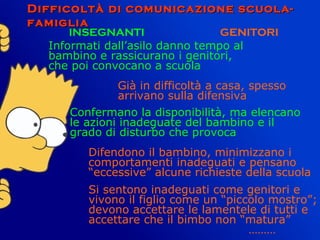 Difficoltà di comunicazione scuola-Difficoltà di comunicazione scuola-
famigliafamiglia
INSEGNANTI GENITORI
Informati dall’asilo danno tempo al
bambino e rassicurano i genitori,
che poi convocano a scuola
Già in difficoltà a casa, spesso
arrivano sulla difensiva
Confermano la disponibilità, ma elencano
le azioni inadeguate del bambino e il
grado di disturbo che provoca
Difendono il bambino, minimizzano i
comportamenti inadeguati e pensano
“eccessive” alcune richieste della scuola
Si sentono inadeguati come genitori e
vivono il figlio come un “piccolo mostro”;
devono accettare le lamentele di tutti e
accettare che il bimbo non “matura”
………
 