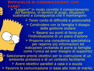 Difficoltà di comunicazione: cheDifficoltà di comunicazione: che
fare?fare?
 “Leggere” in modo corretto il comportamento
del bambino, in termini di scopi, situazioni
scatenanti e conseguenze che li mantengono
 Tener conto di difficoltà e potenzialità
 Condividere con la famiglia il disagio
della gestione scolare
 Basarsi sui punti di forza per
l’individuazione di un piano d’azione
 Proporre una consulenza specialistica
per reperire più informazioni ed
indicazioni (evitando di porre la famiglia
come l’unica ad aver bisogno di supporto)
 Selezionare precisi obiettivi per la costruzione di un
ambiente protesico e di un contesto facilitante
 Avere obiettivi paralleli a casa e a scuola
 Favorire la comunicazione in base alle note di merito
 