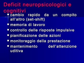 Deficit neuropsicologici eDeficit neuropsicologici e
cognitivicognitivi
 cambio rapido da un compitocambio rapido da un compito
all’altro (set-shift)all’altro (set-shift)
 memoria di lavoromemoria di lavoro
 controllo delle risposte impulsivecontrollo delle risposte impulsive
 pianificazione delle azionipianificazione delle azioni
 monitoraggio della prestazionemonitoraggio della prestazione
 mantenimento dell’attenzionemantenimento dell’attenzione
uditivauditiva
 