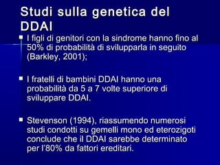 Studi sulla genetica delStudi sulla genetica del
DDAIDDAI
 I figli di genitori con la sindrome hanno fino alI figli di genitori con la sindrome hanno fino al
50% di probabilità di svilupparla in seguito50% di probabilità di svilupparla in seguito
(Barkley, 2001);(Barkley, 2001);
 I fratelli di bambini DDAI hanno unaI fratelli di bambini DDAI hanno una
probabilità da 5 a 7 volte superiore diprobabilità da 5 a 7 volte superiore di
sviluppare DDAI.sviluppare DDAI.
 Stevenson (1994), riassumendo numerosiStevenson (1994), riassumendo numerosi
studi condotti su gemelli mono ed eterozigotistudi condotti su gemelli mono ed eterozigoti
conclude che il DDAI sarebbe determinatoconclude che il DDAI sarebbe determinato
per l’80% da fattori ereditari.per l’80% da fattori ereditari.
 