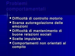 ProblemiProblemi
comportamentalicomportamentali
 Difficoltà di controllo motorioDifficoltà di controllo motorio
 Scarsa autoregolazione delleScarsa autoregolazione delle
emozioniemozioni
 Difficoltà di mantenimento diDifficoltà di mantenimento di
buone relazioni socialibuone relazioni sociali
 Scelte impulsiveScelte impulsive
 Comportamenti non orientati alComportamenti non orientati al
compitocompito
 