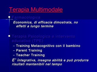 Terapia MultimodaleTerapia Multimodale
 FarmacologicaFarmacologica
Economica, di efficacia dimostrata, noEconomica, di efficacia dimostrata, no
effetti a lungo termineeffetti a lungo termine
 Terapia Psicologica e interventoTerapia Psicologica e intervento
educativo (TPE)educativo (TPE)
– Training Metacognitivo con il bambinoTraining Metacognitivo con il bambino
– Parent TrainingParent Training
– Teacher TrainingTeacher Training
E’ iE’ integrativa, insegna abilità e può produrrentegrativa, insegna abilità e può produrre
risultati mantenibili nel temporisultati mantenibili nel tempo
 
