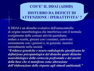 Il DDAI è un disturbo evolutivo dell'autocontrollo
di origine neurobiologica che interferisce con il normale
svolgimento delle comuni attività quotidiane:
andare a scuola, giocare con i coetanei, convivere
serenamente con i genitori e, in generale, inserirsi
normalmente nella società.
“Evidenze genetiche e neuro-radiologiche giustificano la
definizione psicopatologica del disturbo quale disturbo
neurobiologico della corteccia prefrontale e dei nuclei
della base che si manifesta come alterazione
dell’elaborazione delle risposte agli stimoli ambientali.”
COS’E’ IL DDAI (ADHD)
DISTURBO DA DEFICIT DI
ATTENZIONE / IPERATTIVITA’ ?
 