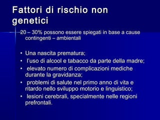 Fattori di rischio nonFattori di rischio non
geneticigenetici
20 – 30% possono essere spiegati in base a cause20 – 30% possono essere spiegati in base a cause
contingenti – ambientalicontingenti – ambientali
• Una nascita prematura;Una nascita prematura;
• l’uso di alcool e tabacco da parte della madre;l’uso di alcool e tabacco da parte della madre;
• elevato numero di complicazioni medicheelevato numero di complicazioni mediche
durante la gravidanza;durante la gravidanza;
• problemi di salute nel primo anno di vita eproblemi di salute nel primo anno di vita e
ritardo nello sviluppo motorio e linguistico;ritardo nello sviluppo motorio e linguistico;
• lesioni cerebrali, specialmente nelle regionilesioni cerebrali, specialmente nelle regioni
prefrontali.prefrontali.
 