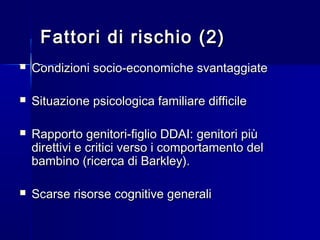 Fattori di rischio (2)Fattori di rischio (2)
 Condizioni socio-economiche svantaggiateCondizioni socio-economiche svantaggiate
 Situazione psicologica familiare difficileSituazione psicologica familiare difficile
 Rapporto genitori-figlio DDAI: genitori piùRapporto genitori-figlio DDAI: genitori più
direttivi e critici verso i comportamento deldirettivi e critici verso i comportamento del
bambino (ricerca di Barkley).bambino (ricerca di Barkley).
 Scarse risorse cognitive generaliScarse risorse cognitive generali
 