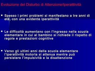 Evoluzione del Disturbo di Attenzione/IperatttivitàEvoluzione del Disturbo di Attenzione/Iperatttività
 Spesso i primi problemi si manifestano a tre anni diSpesso i primi problemi si manifestano a tre anni di
età, con una evidente iperattivitàetà, con una evidente iperattività
 Le difficoltà aumentano con l’ingresso nella scuolaLe difficoltà aumentano con l’ingresso nella scuola
elementare in cui al bambino si richiede il rispetto dielementare in cui al bambino si richiede il rispetto di
regole e prestazioni cognitiveregole e prestazioni cognitive
 Verso gli ultimi anni della scuola elementareVerso gli ultimi anni della scuola elementare
l’iperattività motoria si attenua mentre puòl’iperattività motoria si attenua mentre può
persistere l’impulsività e la disattenzionepersistere l’impulsività e la disattenzione
 