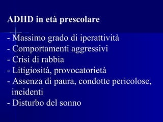 ADHD in età prescolare
- Massimo grado di iperattività
- Comportamenti aggressivi
- Crisi di rabbia
- Litigiosità, provocatorietà
- Assenza di paura, condotte pericolose,
incidenti
- Disturbo del sonno
 