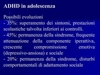ADHD in adolescenza
Possibili evoluzioni
- 35%: superamento dei sintomi, prestazioni
scolastiche talvolta inferiori ai controlli.
- 45%: permanenza della sindrome, frequente
attenuazione della componente iperattiva,
crescente compromissione emotiva
(depressivo-ansiosa) e sociale
- 20%: permanenza della sindrome, disturbi
comportamentali di adattamento sociale
 