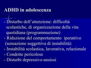 ADHD in adolescenza
- Disturbo dell’attenzione: difficoltà
scolastiche, di organizzazione della vita
quotidiana (programmazione)
- Riduzione del comportamento iperattivo
(sensazione soggettiva di instabilità)
- Instabilità scolastica, lavorativa, relazionale
- Condotte pericolose
- Disturbi depressivo-ansiosi
 