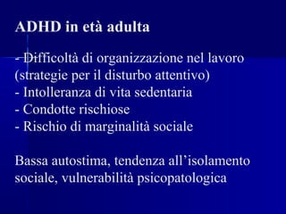 ADHD in età adulta
- Difficoltà di organizzazione nel lavoro
(strategie per il disturbo attentivo)
- Intolleranza di vita sedentaria
- Condotte rischiose
- Rischio di marginalità sociale
Bassa autostima, tendenza all’isolamento
sociale, vulnerabilità psicopatologica
 