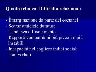 Quadro clinico: Difficoltà relazionali
- Emarginazione da parte dei coetanei
- Scarse amicizie durature
- Tendenza all’isolamento
- Rapporti con bambini più piccoli o più
instabili
- Incapacità nel cogliere indici sociali
non verbali
 