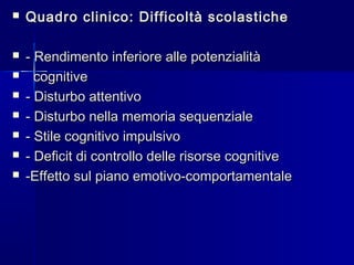  Quadro clinico: Difficoltà scolasticheQuadro clinico: Difficoltà scolastiche
 - Rendimento inferiore alle potenzialità- Rendimento inferiore alle potenzialità
 cognitivecognitive
 - Disturbo attentivo- Disturbo attentivo
 - Disturbo nella memoria sequenziale- Disturbo nella memoria sequenziale
 - Stile cognitivo impulsivo- Stile cognitivo impulsivo
 - Deficit di controllo delle risorse cognitive- Deficit di controllo delle risorse cognitive
 -Effetto sul piano emotivo-comportamentale-Effetto sul piano emotivo-comportamentale
 