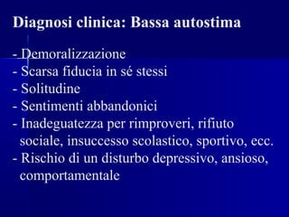 Diagnosi clinica: Bassa autostima
- Demoralizzazione
- Scarsa fiducia in sé stessi
- Solitudine
- Sentimenti abbandonici
- Inadeguatezza per rimproveri, rifiuto
sociale, insuccesso scolastico, sportivo, ecc.
- Rischio di un disturbo depressivo, ansioso,
comportamentale
 