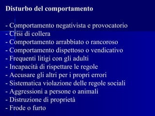 Disturbo del comportamento
- Comportamento negativista e provocatorio
- Crisi di collera
- Comportamento arrabbiato o rancoroso
- Comportamento dispettoso o vendicativo
- Frequenti litigi con gli adulti
- Incapacità di rispettare le regole
- Accusare gli altri per i propri errori
- Sistematica violazione delle regole sociali
- Aggressioni a persone o animali
- Distruzione di proprietà
- Frode o furto
 