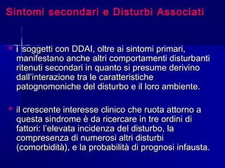 Sintomi secondari e Disturbi AssociatiSintomi secondari e Disturbi Associati
 ii soggetti con DDAI, oltre ai sintomi primari,soggetti con DDAI, oltre ai sintomi primari,
manifestano anche altri comportamenti disturbantimanifestano anche altri comportamenti disturbanti
ritenuti secondari in quanto si presume derivinoritenuti secondari in quanto si presume derivino
dall’interazione tra le caratteristichedall’interazione tra le caratteristiche
patognomoniche del disturbo e il loro ambiente.patognomoniche del disturbo e il loro ambiente.
 il crescente interesse clinico che ruota attorno ail crescente interesse clinico che ruota attorno a
questa sindrome è da ricercare in tre ordini diquesta sindrome è da ricercare in tre ordini di
fattori: l’elevata incidenza del disturbo, lafattori: l’elevata incidenza del disturbo, la
compresenza di numerosi altri disturbicompresenza di numerosi altri disturbi
(comorbidità), e la probabilità di prognosi infausta.(comorbidità), e la probabilità di prognosi infausta.
 