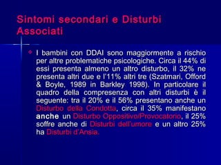 Sintomi secondari e DisturbiSintomi secondari e Disturbi
AssociatiAssociati
 I bambini con DDAI sono maggiormente a rischioI bambini con DDAI sono maggiormente a rischio
per altre problematiche psicologiche. Circa il 44% diper altre problematiche psicologiche. Circa il 44% di
essi presenta almeno un altro disturbo, il 32% neessi presenta almeno un altro disturbo, il 32% ne
presenta altri due e l’11% altri tre (Szatmari, Offordpresenta altri due e l’11% altri tre (Szatmari, Offord
& Boyle, 1989 in Barkley 1998). In particolare il& Boyle, 1989 in Barkley 1998). In particolare il
quadro della compresenza con altri disturbi è ilquadro della compresenza con altri disturbi è il
seguente: tra il 20% e il 56% presentano anche unseguente: tra il 20% e il 56% presentano anche un
Disturbo della CondottaDisturbo della Condotta, circa il 35% manifestano, circa il 35% manifestano
ancheanche unun Disturbo Oppositivo/ProvocatorioDisturbo Oppositivo/Provocatorio, il 25%, il 25%
soffre anche disoffre anche di Disturbi dell’umoreDisturbi dell’umore e un altro 25%e un altro 25%
haha DisturbiDisturbi d’Ansia.d’Ansia.
 