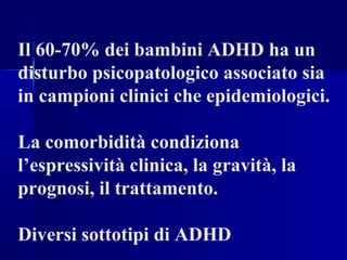 Il 60-70% dei bambini ADHD ha un
disturbo psicopatologico associato sia
in campioni clinici che epidemiologici.
La comorbidità condiziona
l’espressività clinica, la gravità, la
prognosi, il trattamento.
Diversi sottotipi di ADHD
 