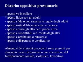 Disturbo oppositivo-provocatorio
- spesso va in collera
- spesso litiga con gli adulti
- spesso sfida o non rispetta le regole degli adulti
- spesso irrita deliberatamente le persone
- spesso accusa gli altri per i propri errori
- spesso è suscettibili o è irritato dagli altri
- spesso è arrabbiato o rancoroso
- spesso è dispettoso o vendicativo
Almeno 4 dei sintomi precedenti sono presenti per
almeno 6 mesi e determinano una alterazione del
funzionamento sociale, scolastico, lavorativo.
 