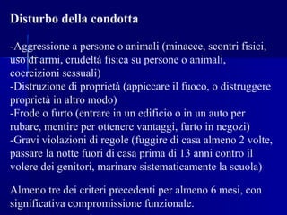 Disturbo della condotta
-Aggressione a persone o animali (minacce, scontri fisici,
uso di armi, crudeltà fisica su persone o animali,
coercizioni sessuali)
-Distruzione di proprietà (appiccare il fuoco, o distruggere
proprietà in altro modo)
-Frode o furto (entrare in un edificio o in un auto per
rubare, mentire per ottenere vantaggi, furto in negozi)
-Gravi violazioni di regole (fuggire di casa almeno 2 volte,
passare la notte fuori di casa prima di 13 anni contro il
volere dei genitori, marinare sistematicamente la scuola)
Almeno tre dei criteri precedenti per almeno 6 mesi, con
significativa compromissione funzionale.
 