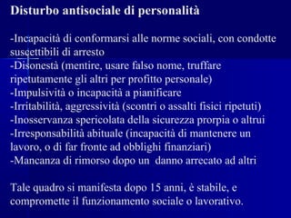 Disturbo antisociale di personalità
-Incapacità di conformarsi alle norme sociali, con condotte
suscettibili di arresto
-Disonestà (mentire, usare falso nome, truffare
ripetutamente gli altri per profitto personale)
-Impulsività o incapacità a pianificare
-Irritabilità, aggressività (scontri o assalti fisici ripetuti)
-Inosservanza spericolata della sicurezza prorpia o altrui
-Irresponsabilità abituale (incapacità di mantenere un
lavoro, o di far fronte ad obblighi finanziari)
-Mancanza di rimorso dopo un danno arrecato ad altri
Tale quadro si manifesta dopo 15 anni, è stabile, e
compromette il funzionamento sociale o lavorativo.
 