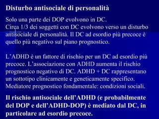 Disturbo antisociale di personalità
Solo una parte dei DOP evolvono in DC.
Circa 1/3 dei soggetti con DC evolvono verso un disturbo
antisociale di personalità. Il DC ad esordio più precoce è
quello più negativo sul piano prognostico.
L’ADHD è un fattore di rischio per un DC ad esordio più
precoce. L’associazione con ADHD aumenta il rischio
prognostico negativo di DC. ADHD + DC rappresentano
un sottotipo clinicamente e geneticamente specifico.
Mediatore prognostico fondamentale: condizioni sociali.
Il rischio antisociale dell’ADHD (e probabilmente
del DOP e dell’ADHD-DOP) è mediato dal DC, in
particolare ad esordio precoce.
 