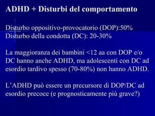ADHD + Disturbi del comportamento
Disturbo oppositivo-provocatorio (DOP):50%
Disturbo della condotta (DC): 20-30%
La maggioranza dei bambini <12 aa con DOP e/o
DC hanno anche ADHD, ma adolescenti con DC ad
esordio tardivo spesso (70-80%) non hanno ADHD.
L’ADHD può essere un precursore di DOP/DC ad
esordio precoce (e prognosticamente più grave?)
 