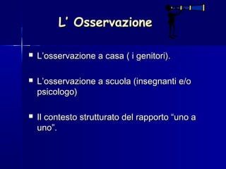 L’ OsservazioneL’ Osservazione
 L’osservazione a casa ( i genitori).L’osservazione a casa ( i genitori).
 L’osservazione a scuola (insegnanti e/oL’osservazione a scuola (insegnanti e/o
psicologo)psicologo)
 Il contesto strutturato del rapporto “uno aIl contesto strutturato del rapporto “uno a
uno”.uno”.
 