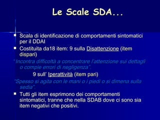 Le Scale SDA...Le Scale SDA...
 Scala di identificazione di comportamenti sintomaticiScala di identificazione di comportamenti sintomatici
per il DDAIper il DDAI
 Costituita da18 item: 9 sullaCostituita da18 item: 9 sulla DisattenzioneDisattenzione ((itemitem
disparidispari))
““Incontra difficoltà a concentrare l’attenzione sui dettagliIncontra difficoltà a concentrare l’attenzione sui dettagli
o compie errori di negligenza”.o compie errori di negligenza”.
9 sull’9 sull’ IperattivitàIperattività ((item pariitem pari))
““Spesso si agita con le mani o i piedi o si dimena sullaSpesso si agita con le mani o i piedi o si dimena sulla
sedia”.sedia”.
 Tutti gli item esprimono dei comportamentiTutti gli item esprimono dei comportamenti
sintomatici, tranne che nella SDAB dove ci sono siasintomatici, tranne che nella SDAB dove ci sono sia
item negativi che positivi.item negativi che positivi.
 