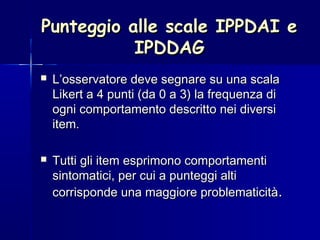 Punteggio alle scale IPPDAI ePunteggio alle scale IPPDAI e
IPDDAGIPDDAG
 L’osservatore deve segnare su una scalaL’osservatore deve segnare su una scala
Likert a 4 punti (da 0 a 3) la frequenza diLikert a 4 punti (da 0 a 3) la frequenza di
ogni comportamento descritto nei diversiogni comportamento descritto nei diversi
item.item.
 Tutti gli item esprimono comportamentiTutti gli item esprimono comportamenti
sintomatici, per cui a punteggi altisintomatici, per cui a punteggi alti
corrisponde una maggiore problematicitàcorrisponde una maggiore problematicità..
 