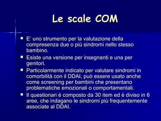 Le scale COMLe scale COM
 E’ uno strumento per la valutazione dellaE’ uno strumento per la valutazione della
compresenza due o più sindromi nello stessocompresenza due o più sindromi nello stesso
bambino.bambino.
 Esiste una versione per insegnanti e una perEsiste una versione per insegnanti e una per
genitori.genitori.
 Particolarmente indicato per valutare sindromi inParticolarmente indicato per valutare sindromi in
comorbilità con il DDAI, può essere usato anchecomorbilità con il DDAI, può essere usato anche
come screening per bambini che presentanocome screening per bambini che presentano
problematiche emozionali o comportamentali.problematiche emozionali o comportamentali.
 Il questionari è composto da 30 item ed è diviso in 6Il questionari è composto da 30 item ed è diviso in 6
aree, che indagano le sindromi più frequentementearee, che indagano le sindromi più frequentemente
associate al DDAI.associate al DDAI.
 