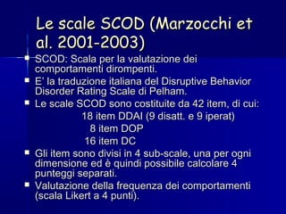 Le scale SCOD (Marzocchi etLe scale SCOD (Marzocchi et
al. 2001-2003)al. 2001-2003)
 SCOD: Scala per la valutazione deiSCOD: Scala per la valutazione dei
comportamenti dirompenti.comportamenti dirompenti.
 E’ la traduzione italiana del Disruptive BehaviorE’ la traduzione italiana del Disruptive Behavior
Disorder Rating Scale di Pelham.Disorder Rating Scale di Pelham.
 Le scale SCOD sono costituite da 42 item, di cui:Le scale SCOD sono costituite da 42 item, di cui:
18 item DDAI (9 disatt. e 9 iperat)18 item DDAI (9 disatt. e 9 iperat)
8 item DOP8 item DOP
16 item DC16 item DC
 Gli item sono divisi in 4 sub-scale, una per ogniGli item sono divisi in 4 sub-scale, una per ogni
dimensione ed è quindi possibile calcolare 4dimensione ed è quindi possibile calcolare 4
punteggi separati.punteggi separati.
 Valutazione della frequenza dei comportamentiValutazione della frequenza dei comportamenti
(scala Likert a 4 punti).(scala Likert a 4 punti).
 